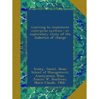 Learning to implement enterprise systems  an exploratory study of the dialectics of change Daniel Robey, Sloan School of Management, Sloan School of Management. Center for Information Systems Research, Jeanne W Ross, Marie Claude Boudreau Books