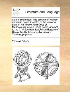 Scipio Britannicus. The scourge of France, an heroic poem: inscrib'd to the immortal glory of His Grace John Duke of Marlborough, Also a Latine poem,By T. G. physitia Gibson, Thomas, physitian (9781171391982): Thomas Gibson: Books