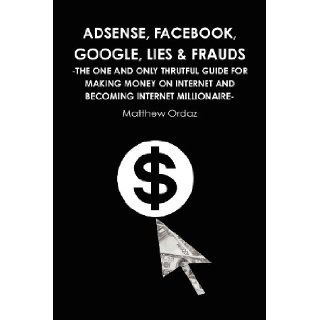 Adsense, Facebook, Google, Lies & Frauds  The one and only truthful guide for making money on internet and becoming Internet millionaire : Matthew Ordaz: 9781446661222: Books
