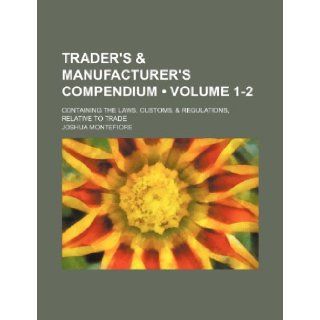 Trader's & Manufacturer's Compendium (Volume 1 2); Containing the Laws, Customs, & Regulations, Relative to Trade: Joshua Montefiore: 9781235688713: Books