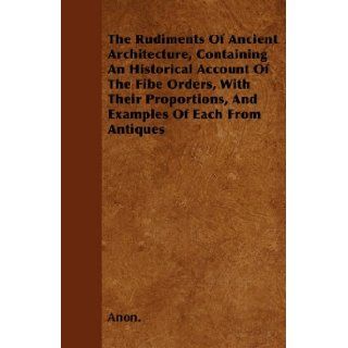 The Rudiments Of Ancient Architecture, Containing An Historical Account Of The Fibe Orders, With Their Proportions, And Examples Of Each From Antiques: Anon.: 9781446023570: Books