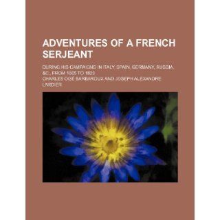 Adventures of a French serjeant; during his campaigns in Italy, Spain, Germany, Russia, &c., from 1805 to 1823: Charles Og Barbaroux: 9781236197382: Books