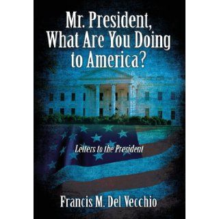 Mr. President, What Are You Doing to America?: Letters to the President: Francis M Del Vecchio: 9781478706106: Books
