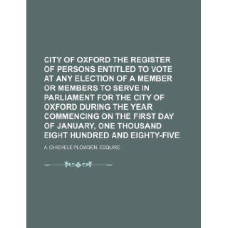 city of oxford the register of persons entitled to vote at any election of a member or members to serve in parliament for the city of oxford duringone thousand eight hundred and eighty five Esquire. A. Chichele Plowden 9781130172386 Books