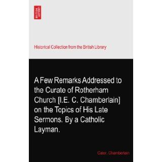 A Few Remarks Addressed to the Curate of Rotherham Church [I.E. C. Chamberlain] on the Topics of His Late Sermons. By a Catholic Layman.: Cator. Chamberlain: Books