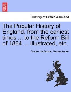 The Popular History of England, from the earliest timesto the Reform Bill of 1884Illustrated, etc.: Charles Macfarlane, Thomas Archer: 9781241544942: Books