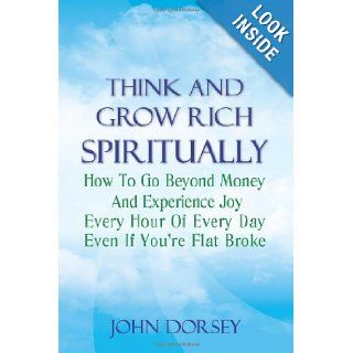 Think and Grow Rich Spiritually How To Go Beyond Money and Experience Joy Every Hour of Every Day Even If You're Flat Broke John Dorsey 9781470072827 Books