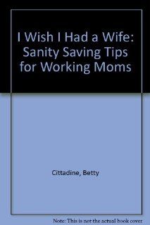 I Wish I Had a Wife: Sanity Saving Tips for Working Moms (9780962150401): Betty Cittadine: Books