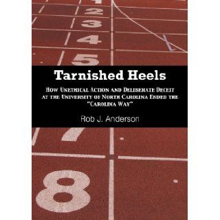 Tarnished Heels How Unethical Actions and Deliberate Deceit at the University of North Carolina Ended The Carolina Way Rob J Anderson 9781939521224 Books
