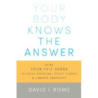 Your Body Knows the Answer: Using Your Felt Sense to Solve Problems, Effect Change, and Liberate Creativity: David I. Rome: 9781611800906: Books