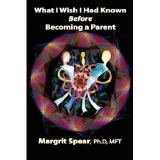 What I Wish I Had Known Before Becoming a Parent: Revealing Hidden, Life Changing Dynamics for Happier and Healthier Parenting: Margrit Spear PhD MFT: 9781601452801: Books