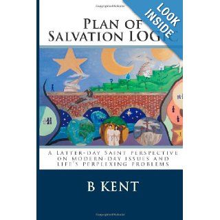 Plan of Salvation LOGIC: A Latter day Saint perspective on modern day issues and life's perplexing problems: B Kent: 9781480152328: Books