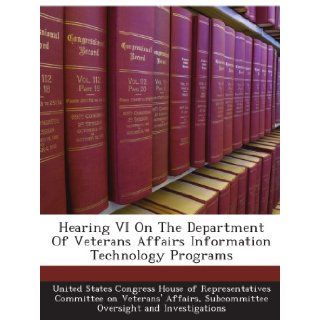 Hearing VI On The Department Of Veterans Affairs Information Technology Programs: Subcommittee Oversight and Investigations, . United States Congress House of Representatives Committee on Veterans' Affairs: Books