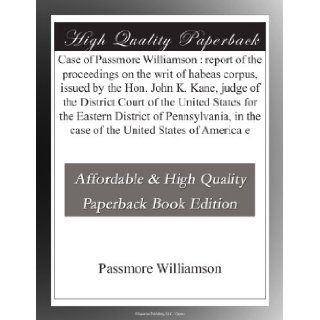 Case of Passmore Williamson : report of the proceedings on the writ of habeas corpus, issued by the Hon. John K. Kane, judge of the District Court ofin the case of the United States of America e: Passmore Williamson: Books