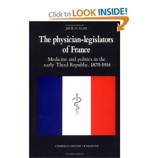 The Physician Legislators of France: Medicine and Politics in the Early Third Republic, 1870 1914 (Cambridge Studies in the History of Medicine) (9780521382083): Jack D. Ellis: Books