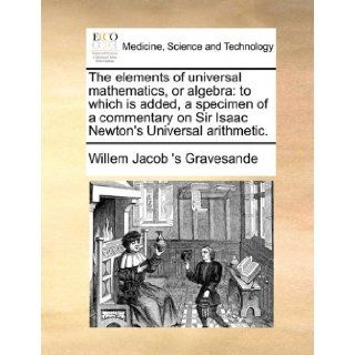 The elements of universal mathematics, or algebra: to which is added, a specimen of a commentary on Sir Isaac Newton's Universal arithmetic.: Willem Jacob 's Gravesande: 9781171413028: Books