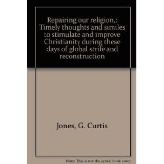 Repairing our religion, : Timely thoughts and similes to stimulate and improve Christianity during these days of global strife and reconstruction: G. Curtis Jones: Books