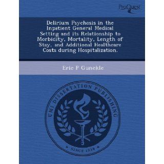 Delirium Psychosis in the Inpatient General Medical Setting and its Relationship to Morbidity, Mortality, Length of Stay, and Additional Healthcare Costs during Hospitalization.: Eric P Gunckle: 9781243958983: Books