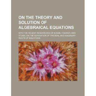 On the theory and solution of algebraical equations; with the recent researches of Budan, Fourier, and Sturm, on the separation of the real and imaginary roots of equations: Books Group: 9781130554304: Books